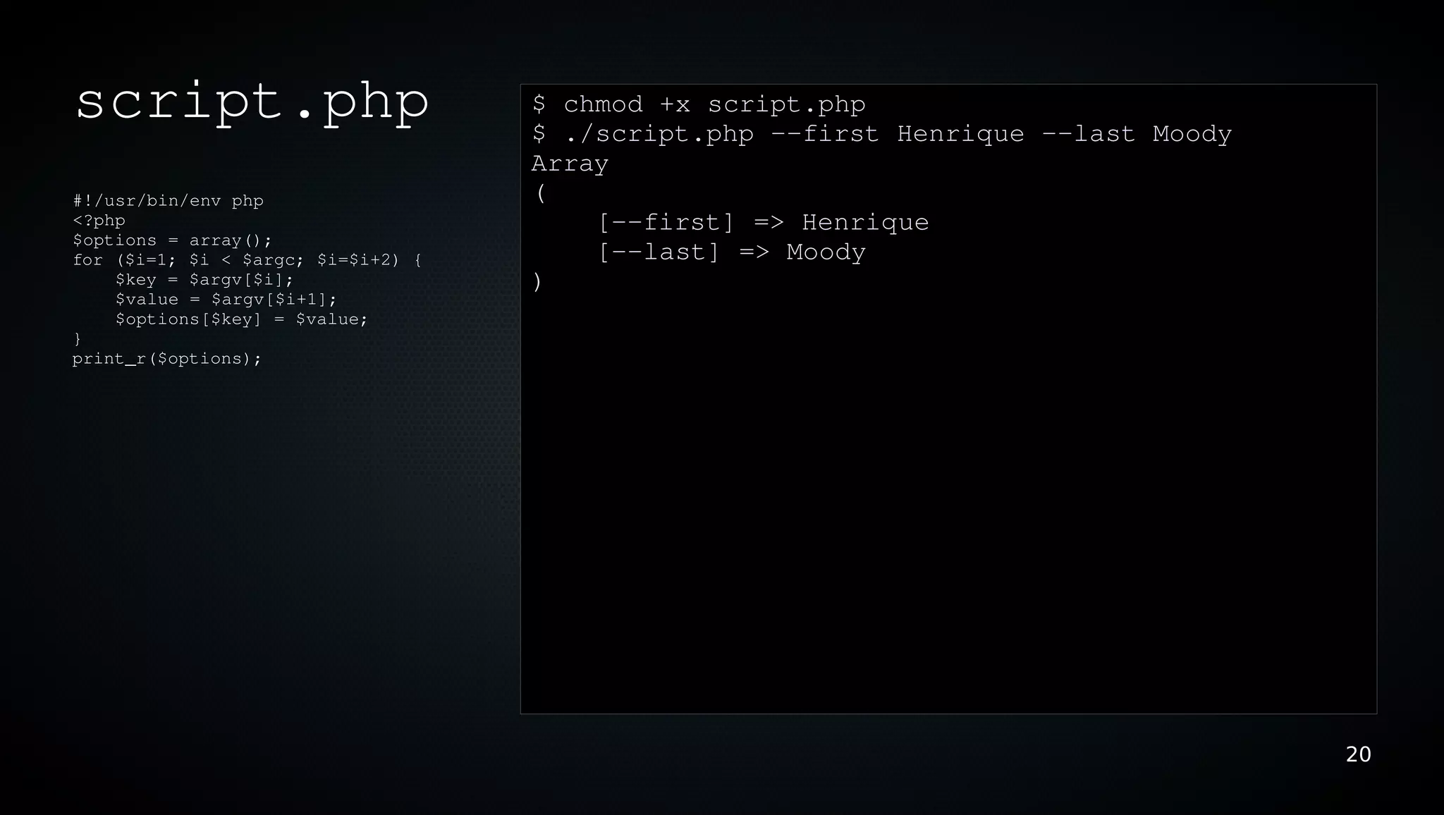 script.php                          $ chmod +x script.php
                                    $ ./script.php ­­first Henrique ­­last Moody
                                    Array
#!/usr/bin/env php                  (
<?php                                   [­­first] => Henrique
$options = array();
for ($i=1; $i < $argc; $i=$i+2) {       [­­last] => Moody
    $key = $argv[$i];               )
    $value = $argv[$i+1];
    $options[$key] = $value;
}
print_r($options);




                                                                                   20
 