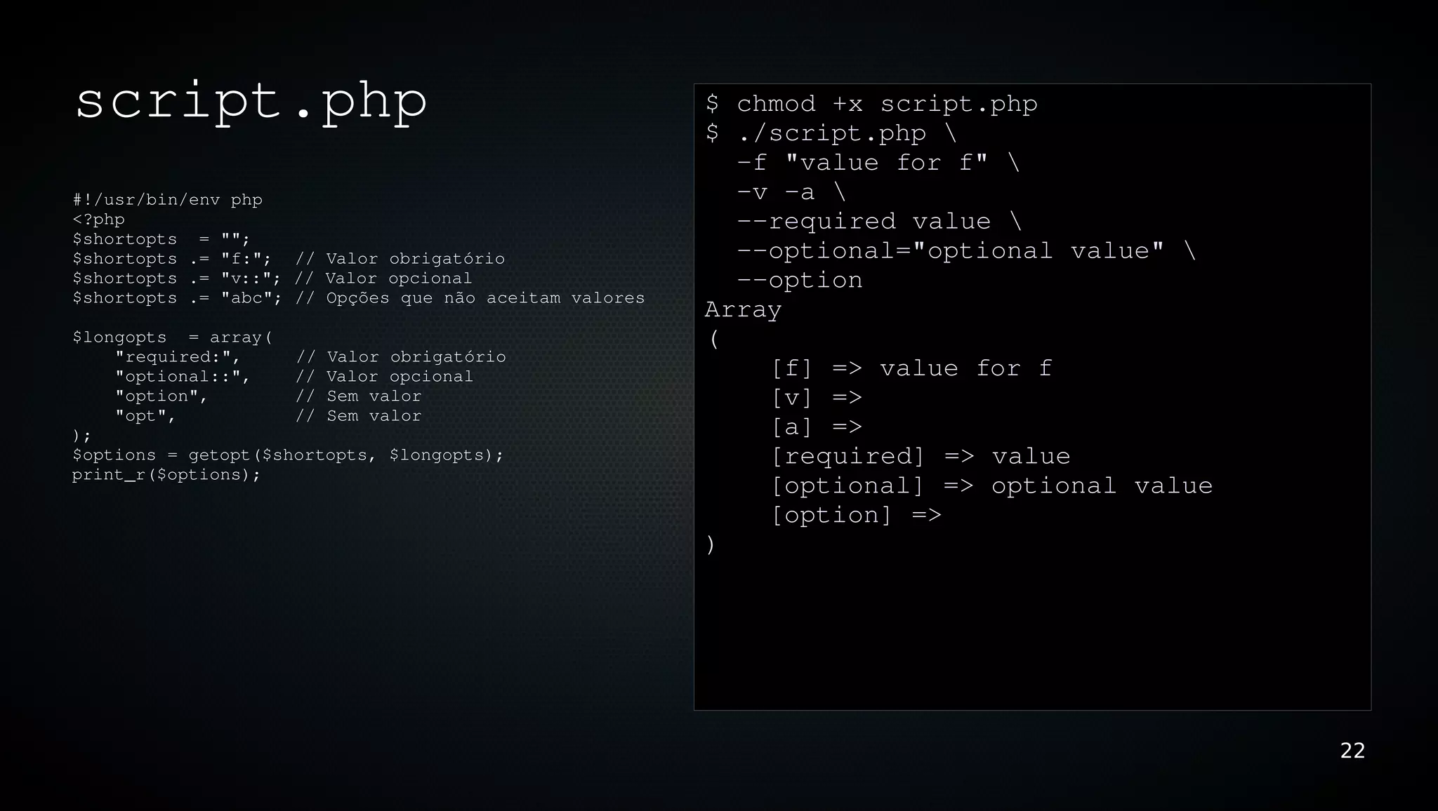 script.php                                               $ chmod +x script.php
                                                         $ ./script.php 
                                                           ­f "value for f" 
#!/usr/bin/env php                                         ­v ­a 
<?php                                                      ­­required value 
$shortopts  = "";
$shortopts .= "f:";  // Valor obrigatório                  ­­optional="optional value" 
$shortopts .= "v::"; // Valor opcional                     ­­option
$shortopts .= "abc"; // Opções que não aceitam valores
                                                         Array
$longopts  = array(                                      (
    "required:",     // Valor obrigatório
    "optional::",    // Valor opcional                       [f] => value for f
    "option",        // Sem valor                            [v] => 
    "opt",           // Sem valor
);                                                           [a] => 
$options = getopt($shortopts, $longopts);                    [required] => value
print_r($options);
                                                             [optional] => optional value
                                                             [option] => 
                                                         )




                                                                                            22
 