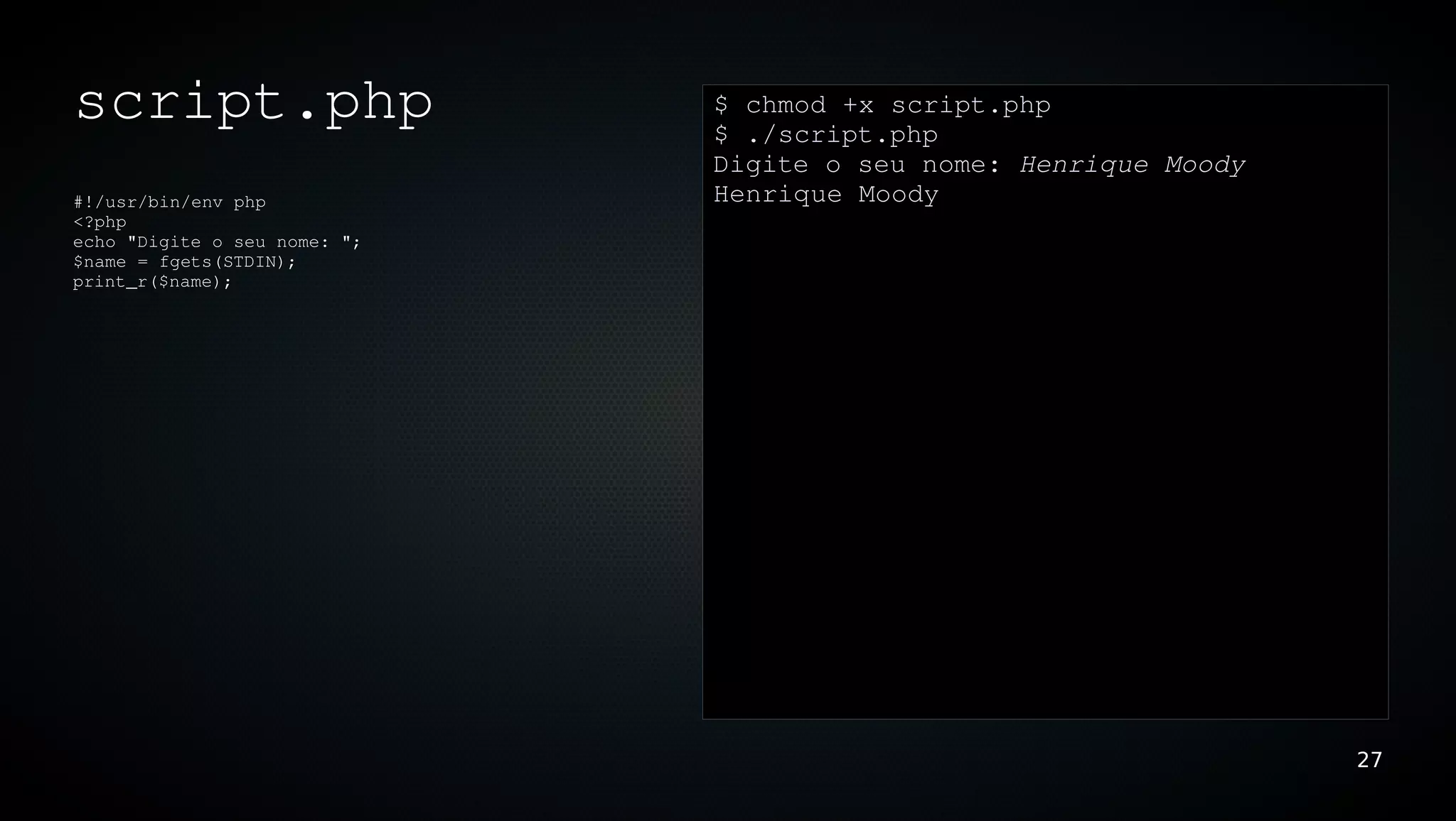 script.php                    $ chmod +x script.php
                              $ ./script.php
                              Digite o seu nome: Henrique Moody
#!/usr/bin/env php            Henrique Moody
<?php
echo "Digite o seu nome: ";
$name = fgets(STDIN);
print_r($name);




                                                                  27
 