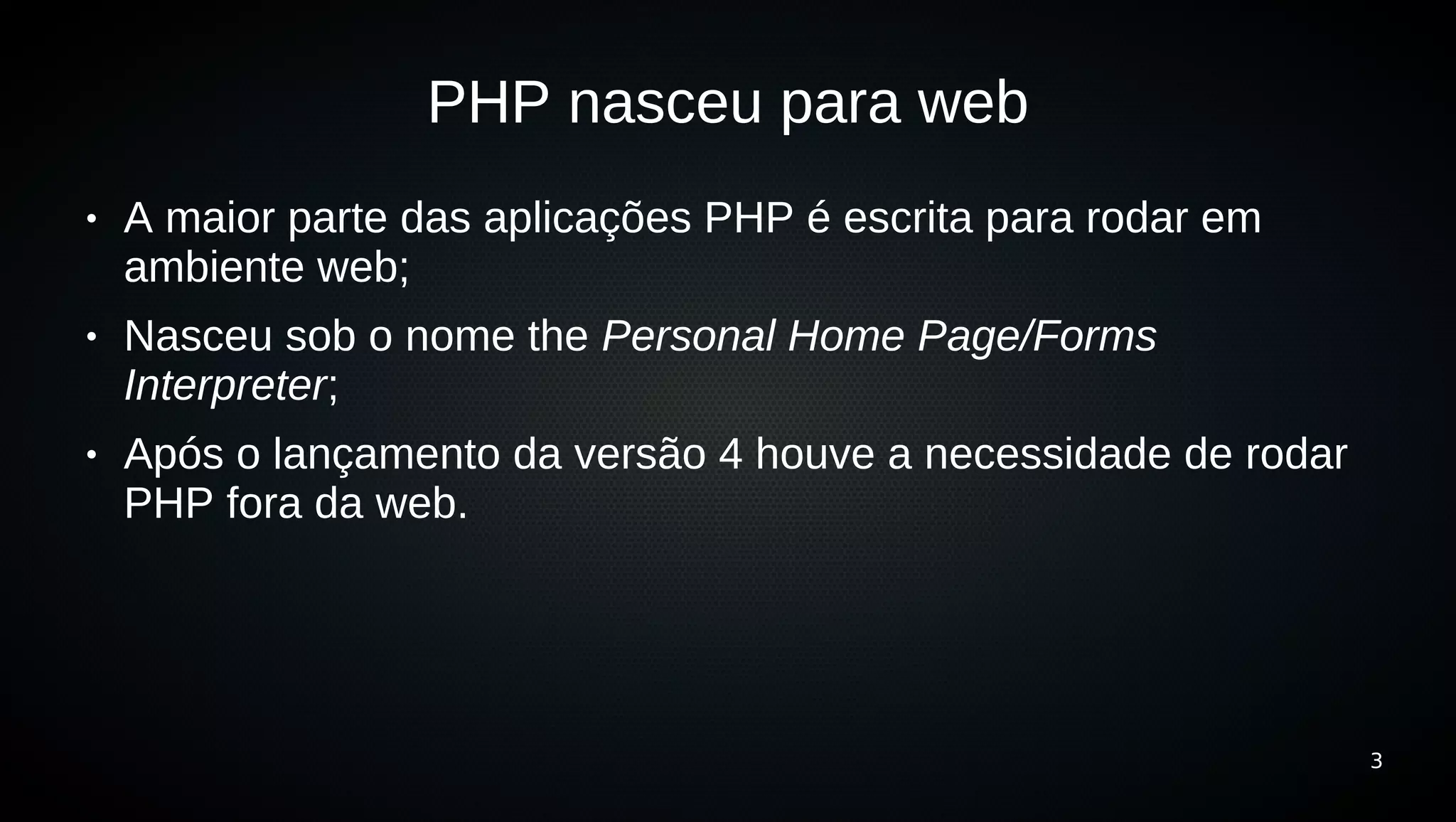 PHP nasceu para web
●   A maior parte das aplicações PHP é escrita para rodar em
    ambiente web;
●   Nasceu sob o nome the Personal Home Page/Forms
    Interpreter;
●   Após o lançamento da versão 4 houve a necessidade de rodar
    PHP fora da web.




                                                                 3
 