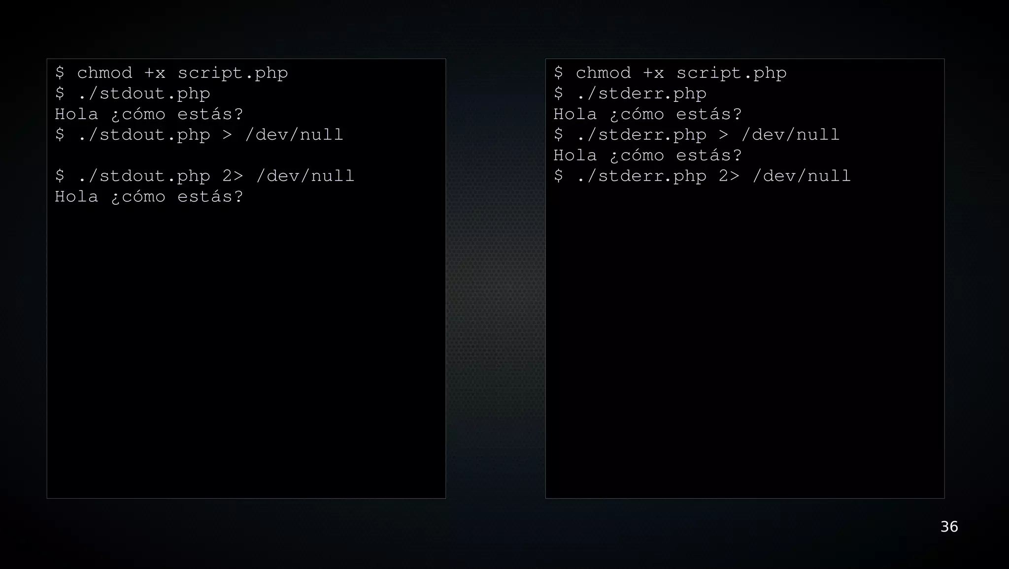 $ chmod +x script.php         $ chmod +x script.php
$ ./stdout.php                $ ./stderr.php
Hola ¿cómo estás?             Hola ¿cómo estás?
$ ./stdout.php > /dev/null    $ ./stderr.php > /dev/null
                              Hola ¿cómo estás?
$ ./stdout.php 2> /dev/null   $ ./stderr.php 2> /dev/null
Hola ¿cómo estás?




                                                            36
 