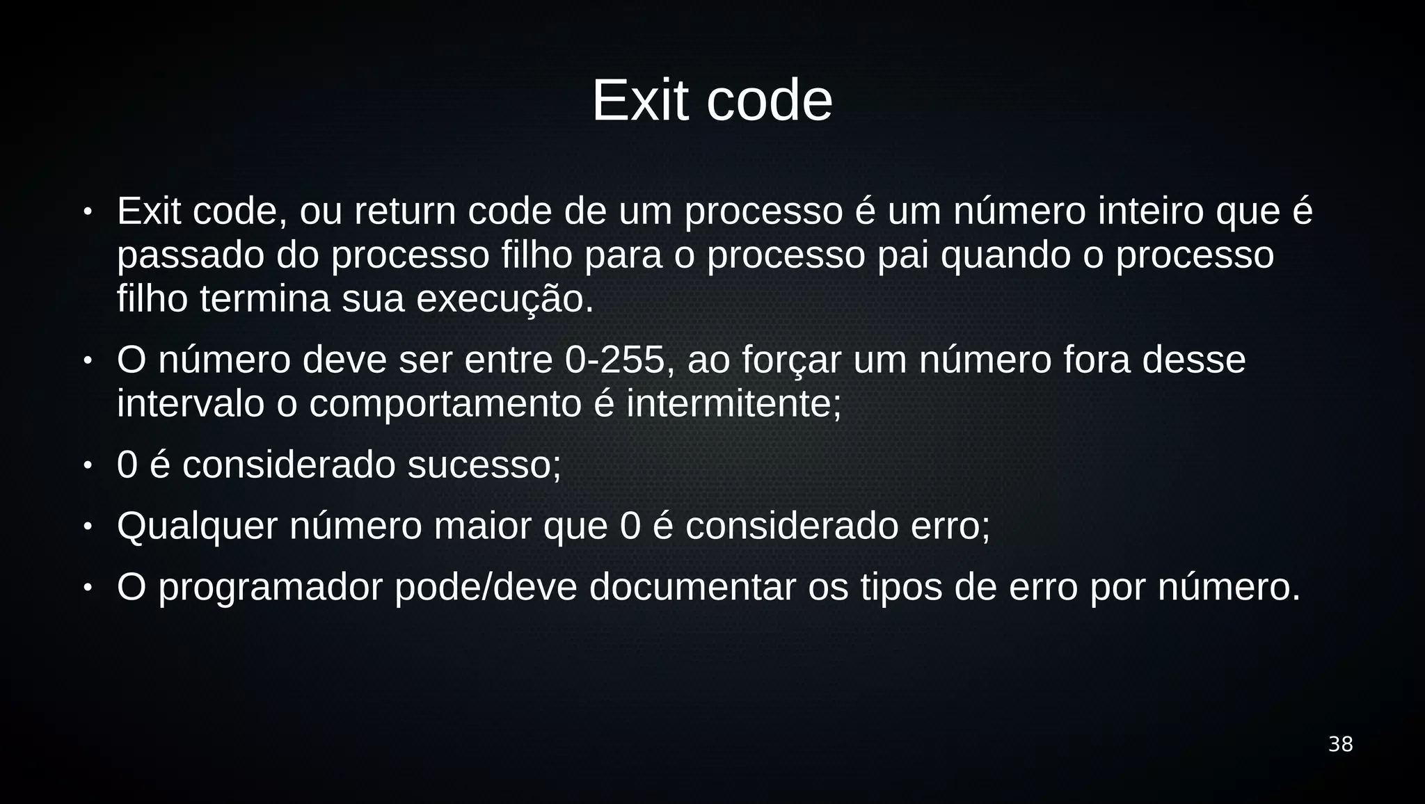 Exit code
●   Exit code, ou return code de um processo é um número inteiro que é
    passado do processo filho para o processo pai quando o processo
    filho termina sua execução.
●   O número deve ser entre 0-255, ao forçar um número fora desse
    intervalo o comportamento é intermitente;
●   0 é considerado sucesso;
●   Qualquer número maior que 0 é considerado erro;
●   O programador pode/deve documentar os tipos de erro por número.


                                                                         38
 