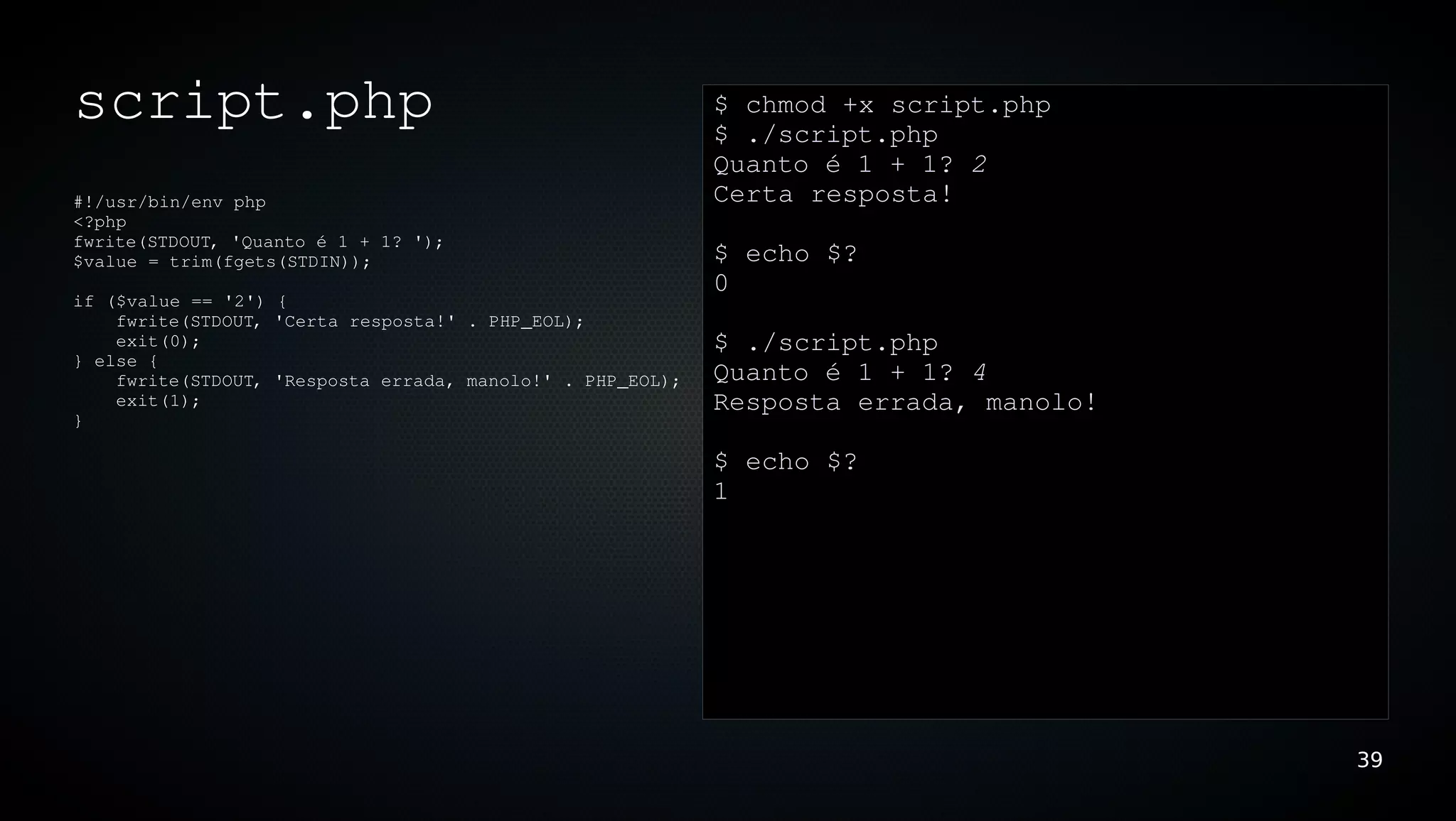 script.php                                                  $ chmod +x script.php
                                                            $ ./script.php 
                                                            Quanto é 1 + 1? 2
#!/usr/bin/env php                                          Certa resposta!
<?php
fwrite(STDOUT, 'Quanto é 1 + 1? ');
$value = trim(fgets(STDIN));                                $ echo $?
                                                            0
if ($value == '2') {
    fwrite(STDOUT, 'Certa resposta!' . PHP_EOL);             
    exit(0);                                                $ ./script.php 
} else {
    fwrite(STDOUT, 'Resposta errada, manolo!' . PHP_EOL);   Quanto é 1 + 1? 4
    exit(1);                                                Resposta errada, manolo!
}

                                                            $ echo $?
                                                            1




                                                                                       39
 