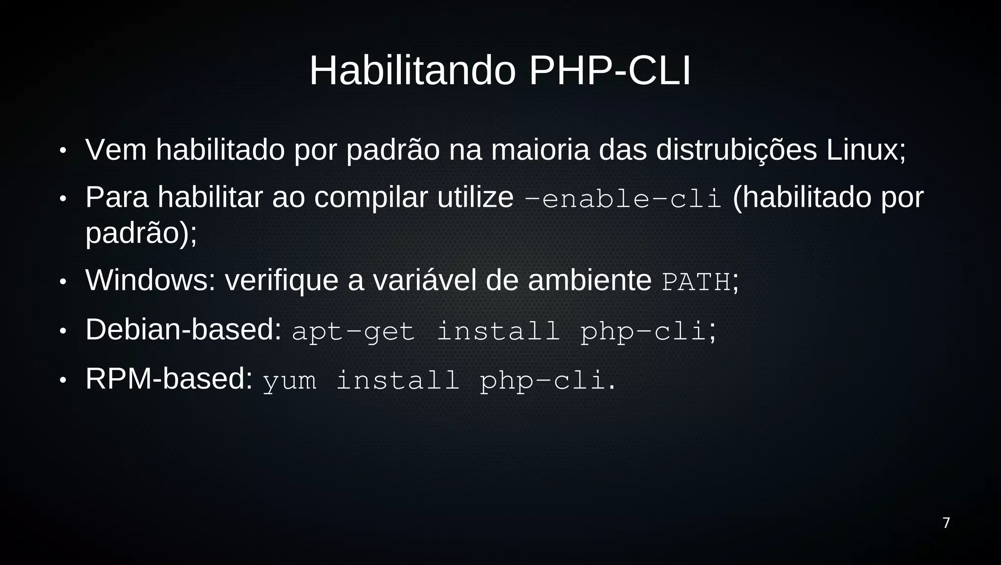 Habilitando PHP-CLI
●   Vem habilitado por padrão na maioria das distrubições Linux;
●   Para habilitar ao compilar utilize –enable­cli (habilitado por
    padrão);
●   Windows: verifique a variável de ambiente PATH;
●   Debian-based: apt­get install php­cli;
●   RPM-based: yum install php­cli.



                                                                     7
 