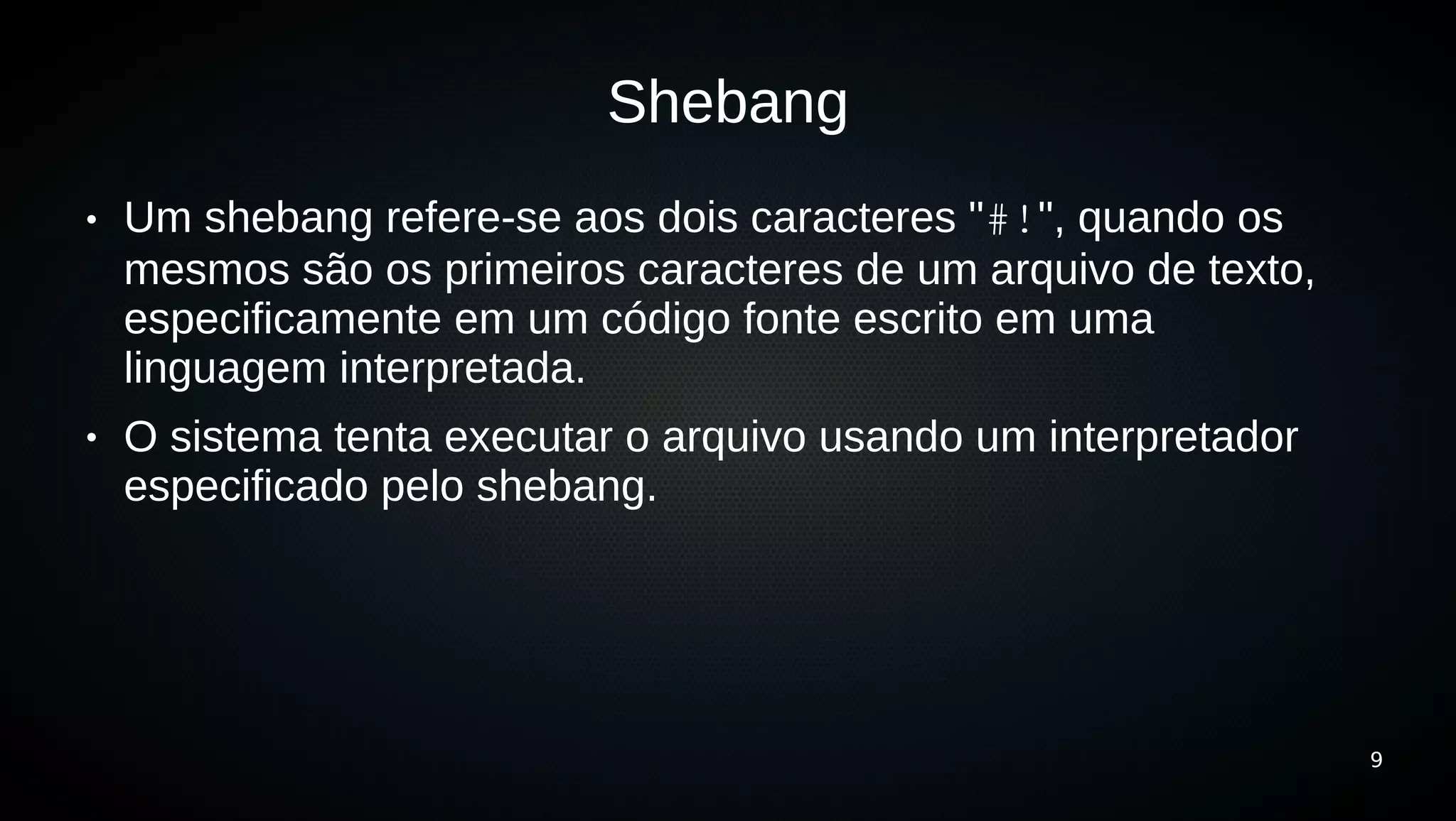 Shebang
●   Um shebang refere-se aos dois caracteres "#!", quando os
    mesmos são os primeiros caracteres de um arquivo de texto,
    especificamente em um código fonte escrito em uma
    linguagem interpretada.
●   O sistema tenta executar o arquivo usando um interpretador
    especificado pelo shebang.




                                                                 9
 