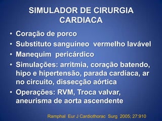 SIMULADOR DE CIRURGIA
CARDIACA
•
•
•
•

Coração de porco
Substituto sanguíneo vermelho lavável
Manequim pericárdico
Simulações: arritmia, coração batendo,
hipo e hipertensão, parada cardíaca, ar
no circuito, dissecção aórtica
• Operações: RVM, Troca valvar,
aneurisma de aorta ascendente
Ramphal Eur J Cardiothorac Surg 2005; 27:910

 