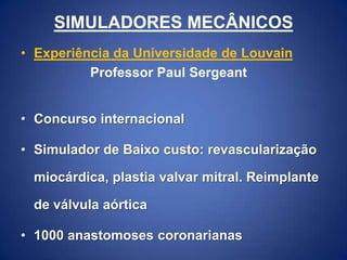 SIMULADORES MECÂNICOS
• Experiência da Universidade de Louvain
Professor Paul Sergeant
• Concurso internacional

• Simulador de Baixo custo: revascularização
miocárdica, plastia valvar mitral. Reimplante

de válvula aórtica
• 1000 anastomoses coronarianas

 