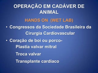 OPERAÇÃO EM CADÁVER DE
ANIMAL
HANDS ON (WET LAB)

• Congressos da Sociedade Brasileira da
Cirurgia Cardiovascular
• Coração de boi ou porcoPlastia valvar mitral
Troca valvar

Transplante cardíaco

 