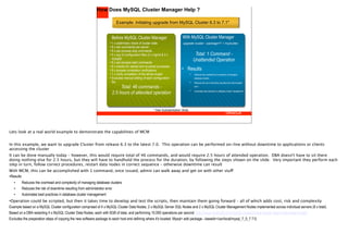 How Does MySQL Cluster Manager Help ?

                                                                          Example: Initiating upgrade from MySQL Cluster 6.3 to 7.1*


                                                                      Before MySQL Cluster Manager                           With MySQL Cluster Manager
                                                                     • 1 x preliminary check of cluster state                 upgrade cluster --package=7.1 mycluster;
                                                                     • 8 x ssh commands per server
                                                                     • 8 x per-process stop commands
                                                                     • 4 x scp of configuration files (2 x mgmd & 2 x                     Total: 1 Command -
                                                                       mysqld)
                                                                     • 8 x per-process start commands
                                                                                                                                         Unattended Operation
                                                                     • 8 x checks for started and re-joined processes
                                                                     • 8 x process completion verifications                  • Results
                                                                     • 1 x verify completion of the whole cluster.                   •   Reduces the overhead and complexity of managing
                                                                     • Excludes manual editing of each configuration                     database clusters
                                                                       file.                                                         •   Reduces the risk of downtime resulting from administrator

                                                                           Total: 46 commands -                                          error

                                                                                                                                     •
                                                                      2.5 hours of attended operation                                    Automates best practices in database cluster management




                                                                                                        * See Substantiation Slide




Lets look at a real world example to demonstrate the capabilities of MCM


In this example, we want to upgrade Cluster from release 6.3 to the latest 7.0. This operation can be performed on-line without downtime to applications or clients
accessing the cluster
It can be done manually today – however, this would require total of 46 commands, and would require 2.5 hours of attended operation. DBA doesn't have to sit there
doing nothing else for 2.5 hours, but they will have to handhold the process for the duration, by following the steps shown on the slide. Very important they perform each
step in turn, follow correct procedures, restart data nodes in correct sequence – otherwise downtime can result
With MCM, this can be accomplished with 1 command, once issued, admin can walk away and get on with other stuff
•Results
   •    Reduces the overhead and complexity of managing database clusters
   •    Reduces the risk of downtime resulting from administrator error
   •    Automates best practices in database cluster management
•Operation could be scripted, but then it takes time to develop and test the scripts, then maintain them going forward – all of which adds cost, risk and complexity
Example based on a MySQL Cluster configuration comprised of 4 x MySQL Cluster Data Nodes, 2 x MySQL Server SQL Nodes and 2 x MySQL Cluster Management Nodes implemented across individual servers (8 x total).
Based on a DBA restarting 4 x MySQL Cluster Data Nodes, each with 6GB of data, and performing 10,000 operations per second http://www.clusterdb.com/mysql-cluster/mysql-cluster-data-node-restart-times/
Excludes the preparation steps of copying the new software package to each host and defining where it's located: Mysql> add package --basedir=/usr/local/mysql_7_0_7 7.0;
 
