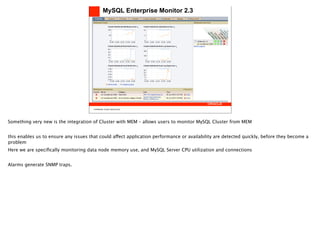 MySQL Enterprise Monitor 2.3




                                       Confidential, Oracle Internal Only




Something very new is the integration of Cluster with MEM – allows users to monitor MySQL Cluster from MEM


this enables us to ensure any issues that could affect application performance or availability are detected quickly, before they become a
problem
Here we are speciﬁcally monitoring data node memory use, and MySQL Server CPU utilization and connections


Alarms generate SNMP traps.
 