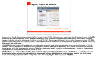 MySQL Enterprise Monitor




                                                                    A Virtual MySQL DBA Assistant!




Customers of MySQL Enterprise greatly benefit from having instant MySQL database server expertise at their fingertips through the MySQL
Monitoring and Advisory Service. Part of the MySQL Enterprise set of enterprise-ready services, the Monitoring and Advisory Service is
designed with the enterprise database professional in mind. MySQL’s Monitoring and Advisory Service takes the guesswork out of MySQL
performance management, and supplies powerful automated mechanisms for keeping an enterprise-wide deployment of MySQL servers up
and running well at all times.
The MySQL Monitoring and Advisory Service was designed to tackle the tough job of managing the performance of hundreds of MySQL
database servers, regardless of their physical or geographical location. Although the Monitoring and Advisory Service can certainly track
just a handful of MySQL databases, the service is especially designed to greatly curtail the time it takes to get a handle on the availability
and performance levels of many database servers at once.
The Monitoring and Advisory Service differs from traditional database monitors in that it supplies, out of the box, a series of expert best-
practice enforcement advisors that are designed to automatically examine a MySQL server’s configuration, security, and performance
levels, and identify any deviations from best-practice rules that are built by the database experts at MySQL.
 
