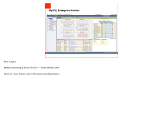 MySQL Enterprise Monitor




Point to make:

MySQL Monitoring & Advisor Service = “Virtual MySQL DBA”

There are 3 main features, each with business rewarding features…
 