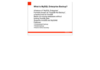 What is MySQL Enterprise Backup?

A feature of “MySQL Enterprise”
Formerly known as “InnoDB Hot Backup”,
a backup tool for InnoDB
Backs up running databases without
locking InnoDB data
Supports InnoDB and MyISAM
Features:
• Compressed backup
• Partial backup
• Point-in-time recovery
 