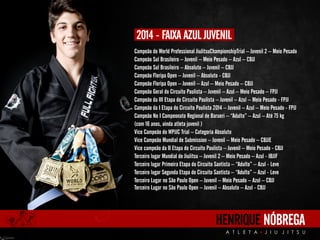2014 - FAIXA AZUL JUVENIL 
Campeão do World Professional JiuJitsuChampionshipTrial – Juvenil 2 – Meio Pesado 
Campeão Sul Brasileiro – Juvenil – Meio Pesado – Azul – CBJJ 
Campeão Sul Brasileiro – Absoluto – Juvenil – CBJJ 
Campeão Floripa Open – Juvenil – Absoluto - CBJJ 
Campeão Floripa Open – Juvenil – Azul – Meio Pesado – CBJJ 
Campeão Geral do Circuito Paulista – Juvenil – Azul – Meio Pesado – FPJJ 
Campeão da III Etapa do Circuito Paulista – Juvenil – Azul – Meio Pesado - FPJJ 
Campeão da I Etapa do Circuito Paulista 2014 – Juvenil – Azul – Meio Pesado - FPJJ 
Campeão No I Campeonato Regional de Barueri – “Adulto” – Azul – Até 75 kg 
(com 16 anos, ainda atleta juvenil ) 
Vice Campeão do WPJJC Trial – Categoria Absoluto 
Vice Campeão Mundial de Submission – Juvenil – Meio Pesado – CBJJE 
Vice campeão da II Etapa do Circuito Paulista – Juvenil – Meio Pesado - CBJJ 
Terceiro lugar Mundial de JiuJitsu – Juvenil 2 – Meio Pesado – Azul - IBJJF 
Terceiro lugar Primeira Etapa do Circuito Santista – “Adulto” – Azul - Leve 
Terceiro lugar Segunda Etapa do Circuito Santista – “Adulto” – Azul - Leve 
Terceiro Lugar no São Paulo Open – Juvenil – Meio Pesado – Azul – CBJJ 
Terceiro Lugar no São Paulo Open – Juvenil – Absoluto – Azul - CBJJ 
HENRIQUE NÓBREGA 
A T L E T A J I U J I T S U 
 