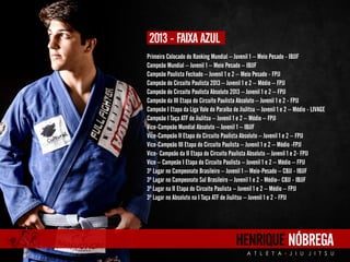 Primeiro Colocado do Ranking Mundial – Juvenil 1 – Meio Pesado - IBJJF 
Campeão Mundial – Juvenil 1 – Meio Pesado – IBJJF 
Campeão Paulista Fechado – Juvenil 1 e 2 – Meio Pesado - FPJJ 
Campeão do Circuito Paulista 2013 – Juvenil 1 e 2 – Médio – FPJJ 
Campeão do Circuito Paulista Absoluto 2013 – Juvenil 1 e 2 – FPJJ 
Campeão da III Etapa do Circuito Paulista Absoluto – Juvenil 1 e 2 - FPJJ 
Campeão I Etapa da Liga Vale do Paraíba de JiuJitsu – Juvenil 1 e 2 – Médio - LIVAGE 
Campeão I Taça ATF de JiuJitsu – Juvenil 1 e 2 – Médio – FPJJ 
Vice-Campeão Mundial Absoluto – Juvenil 1 – IBJJF 
Vice-Campeão II Etapa do Circuito Paulista Absoluto – Juvenil 1 e 2 – FPJJ 
Vice-Campeão III Etapa do Circuito Paulista – Juvenil 1 e 2 – Médio -FPJJ 
Vice- Campeão da II Etapa do Circuito Paulista Absoluto – Juvenil 1 e 2- FPJJ 
Vice – Campeão I Etapa do Circuito Paulista – Juvenil 1 e 2 – Médio – FPJJ 
3º Lugar no Campeonato Brasileiro – Juvenil 1 – Meio-Pesado – CBJJ - IBJJF 
3º Lugar no Campeonato Sul Brasileiro – Juvenil 1 e 2 - Médio– CBJJ - IBJJF 
3º Lugar na II Etapa do Circuito Paulista – Juvenil 1 e 2 – Médio – FPJJ 
3º Lugar no Absoluto na I Taça ATF de JiuJitsu – Juvenil 1 e 2 - FPJJ 
HENRIQUE NÓBREGA 
A T L E T A J I U J I T S U 
2013 - FAIXA AZUL 
 