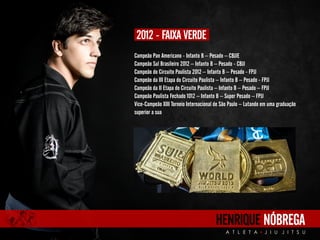 Campeão Pan Americano - Infanto B – Pesado – CBJJE 
Campeão Sul Brasileiro 2012 – Infanto B – Pesado - CBJJ 
Campeão do Circuito Paulista 2012 – Infanto B – Pesado - FPJJ 
Campeão da III Etapa do Circuito Paulista – Infanto B – Pesado - FPJJ 
Campeão da II Etapa do Circuito Paulista – Infanto B – Pesado – FPJJ 
Campeão Paulista Fechado 1012 – Infanto B – Super Pesado – FPJJ 
Vice-Campeão XIII Torneio Internacional de São Paulo – Lutando em uma graduação 
superior a sua 
HENRIQUE NÓBREGA 
A T L E T A J I U J I T S U 
2012 - FAIXA VERDE 
 