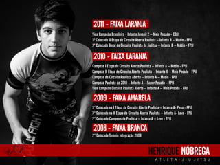 Vice Campeão Brasileiro - Infanto Juvenil 2 – Meio Pesado - CBJJ 
3º Colocado II Etapa do Circuito Aberto Paulista – Infanto B – Médio - FPJJ 
3º Colocado Geral do Circuito Paulista de JiuJitsu – Infanto B – Médio - FPJJ 
HENRIQUE NÓBREGA 
A T L E T A J I U J I T S U 
2011 - FAIXA LARANJA 
2010 - FAIXA LARANJA 
Campeão I Etapa do Circuito Aberto Paulista – Infanto A – Médio - FPJJ 
Campeão II Etapa do Circuito Aberto Paulista – Infanto A – Meio Pesado - FPJJ 
Campeão do Circuito Paulista Aberto – Infanto A – Médio - FPJJ 
Campeão Paulista de 2010 – Infanto A – Super Pesado – FPJJ 
Vice Campeão Circuito Paulista Aberto – Infanto A – Meio Pesado - FPJJ 
2009 - FAIXA AMARELA 
3° Colocado na I Etapa do Circuito Aberto Paulista – Infanto A- Pena - FPJJ 
3° Colocado na II Etapa do Circuito Aberto Paulista – Infanto A- Leve - FPJJ 
2° Colocado Campeonato Paulista – Infanto A – Leve - FPJJ 
2008 - FAIXA BRANCA 
2° Colocado Torneio Integração 2008 
 
