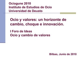 Ociogune 2010 Instituto de Estudios de Ocio Universidad de Deusto I Foro de Ideas Ocio y cambio de valores Bilbao, Junio de 2010 Ocio y valores: un horizonte de cambio, choque e innovación. 
