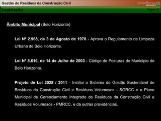 Gestão de Resíduos da Construção Civil
Legislação                                                                  Página 13

Relacionada
                                                           Porque fazer GRCC ?
  Âmbito Municipal (Belo Horizonte)


       Lei Nº 2.968, de 3 de Agosto de 1978 - Aprova o Regulamento de Limpeza
       Urbana de Belo Horizonte.


       Lei Nº 8.616, de 14 de Julho de 2003 - Código de Posturas do Município de
       Belo Horizonte.


       Projeto de Lei 2028 / 2011 - Institui o Sistema de Gestão Sustentável de
       Resíduos da Construção Civil e Resíduos Volumosos - SGRCC e o Plano
       Municipal de Gerenciamento Integrado de Resíduos da Construção Civil e
       Resíduos Volumosos - PMRCC, e dá outras providências.
 