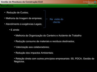 Gestão de Resíduos da Construção Civil
Benefícios                                                                     Página 18



   • Redução de Custos;

   • Melhoria da Imagem da empresa;             Na visão do
                                                  cliente
   • Atendimento à exigências Legais;

       • E ainda:

             • Melhoria da Organização do Canteiro e Acidente de Trabalho

             • Redução consumo de materiais e resíduos destinados;

             • Valorização aos colaboradores;

             • Redução dos impactos Ambientais;

             • Relação direta com outros princípios empresariais: 5S, PDCA, Gestão de
             Negócios.
 