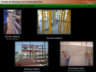 Gestão de Resíduos da Construção Civil
Planejamento – Não Geração                                                                                                       Página 20




   Formas metálicas
    Fonte: http://www6.ufrgs.br/
                                                                       Escoras metálicas




                                    Estrutura metálica                                      Construção à seco
                                                                                           Fonte: www. http://images02.olx.com
                                   Fonte: http://mbctconstrucoes.com
 