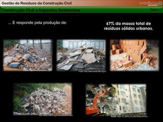 Gestão de Resíduos da Construção Civil

Construção Civil e Impactos Ambientais                                                                                                                    Página 3



   ... E responde pela produção de:                                                                        67% da massa total de
                                                                                                          resíduos sólidos urbanos.




           Fonte: http://www.senai.fieb.org.br
                                                                          Fonte: http://www.senai.fieb.org.br




                              http://www.metro.org.br/sebastiao/entulho
                                                                                                                Fonte: www. 27_MHG_rio_demolicao.com.br
 