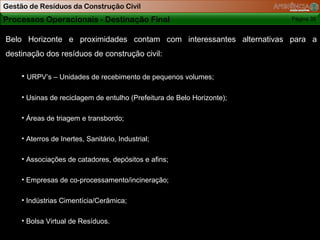 Gestão de Resíduos da Construção Civil
Processos Operacionais - Destinação Final                                Página 35


Belo Horizonte e proximidades contam com interessantes alternativas para a
destinação dos resíduos de construção civil:

     • URPV’s – Unidades de recebimento de pequenos volumes;

     • Usinas de reciclagem de entulho (Prefeitura de Belo Horizonte);

     • Áreas de triagem e transbordo;

     • Aterros de Inertes, Sanitário, Industrial;

     • Associações de catadores, depósitos e afins;

     • Empresas de co-processamento/incineração;

     • Indústrias Cimentícia/Cerâmica;

     • Bolsa Virtual de Resíduos.

                                                                           Página 35
 