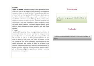 Participação na elaboração, execução e conclusão em todas as
etapas.
Avaliação
6ª Etapa:
Museu DA semana Museus são espaços criados para guardar e exibir
coisas. Nem todas elas são antigas ou vêm do passado, as coleções também
contam com objetos dos dias de hoje, com a intenção de preservá-los para
o futuro. Tudo que é ali guardado foi escolhido por alguém, por sua
importância ou pela necessidade de preservação, e se chama acervo ou
museália. Que tal fazermos o mesmo? Ao longo de uma semana, escolha
objetos que marcaram sua vida ou que você acha muito importantes para
você. Depois, o grupo pode reunir todos os objetos escolhidos e montar
seu próprio Museu da Semana. Vocês podem elaborar etiquetas, placas,
mapas e visitas orientadas com outras turmas e fazer uma grande
exposição.
7ª Etapa:
Sentidos DA memória Muitas coisas podem nos fazer lembrar de
momentos de nossa vida. Às vezes uma foto, um brinquedo ou um
presente despertam nossas memórias… Mas, de vez em quando, é só ouvir
um som, sentir um gosto ou um cheiro para nos lembrarmos de algo.
Existe um objeto cujo gosto, cheiro, som, textura ou aparência faça com
que se lembre de algo? Que tal compartilhar essa experiência com seus
colegas? Mostre-lhes uma sensação ou objeto que faz parte de sua
memória. Será que um mesmo cheiro desperta as mesmas memórias em
pessoas diferentes? Registre as diferentes memórias para cada objeto e
crie um dicionário analógico, em que diferentes sentidos e referências
remetem a uma mesma palavra.
2º Semestre 2014 segundo Calendário Oficial da
SEE/SP
Cronograma
 