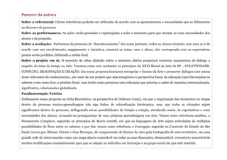 Sobre o referencial: Outras referências poderão ser utilizadas de acordo com os apontamentos e necessidades que se delinearem
no decorrer do percurso
Sobre as performances: As ações serão pensadas e replanejadas a todo o momento para que atentas as reais necessidades dos
alunos e da proposta.
Sobre a avaliação: Partiremos da premissa de “descatracamento” das notas portanto, todos os alunos iniciarão com nota 10 e de
acordo com seu envolvimento, engajamento e iniciativa, manterá as notas, caso o aluno, não corresponda com as expectativas
pontos serão perdidos, definindo a média final.
Sobre o projeto em si: O exercício do olhar dilatado sobre a memória afetiva propiciará construir argumentos de diálogo a
respeito do tema do tempo na Arte. Teremos como eixo norteador os princípios da XXXI Bienal de Arte de SP – COLETIVIDADE,
CONFLITO, IMAGINAÇÃO E CRIAÇÃO. Em nossa proposta buscamos extrapolar o Ensino da Arte e promover diálogos com outras
áreas relevantes do conhecimento, por meio de um projeto que seja antagônico à perspectiva linear da educação (que hierarquiza os
saberes e tem como foco o produto final), mas tendo como premissa uma educação que prioriza o saber de maneira contextualizada,
significativa, relacionada e globalizada.
Fundamentação Teórica
Embasamos nossa proposta na linha Rizomática, na perspectiva de Delleuze (1995), em que a organização dos momentos ou etapas
dentro do processo ensino-aprendizagem não siga linhas de subordinação hierárquica, mas, que todas as situações sejam
significantes dentro do processo, deflagrando novas possibilidades de fruição e criação, atendendo assim, às expectativas e reais
necessidades dos alunos, tornando-os protagonistas de suas próprias aprendizagens em Arte. Temos como referência também, o
Pensamento Complexo, seguindo os princípios de Morin (2008), em que as linguagens da Arte sejam articuladas às múltiplas
possibilidades de fluxo entre os saberes; e por fim, temos como referência a Concepção sugerida no Currículo do Estado de São
Paulo (2010) por Miriam Celeste e Gisa Picosque, de compreensão do Ensino da Arte pela Cartografia de seus territórios, em uma
grande rede de interconexões como um mapa aberto conectável em todas as suas dimensões, desmontável, reversível e suscetível de
receber modificações constantemente para que se adapte ao indivíduo em formação e ao grupo social em que está inserido.
Parecer da autora
 