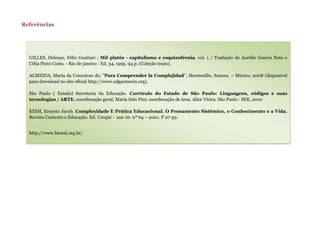 Referências
GILLES, Deleuze, Félix Guattari ; Mil platôs - capitalismo e esquizofrenia, vol. 1 / Tradução de Aurélio Guerra Neto e
Célia Pinto Costa. - Rio de janeiro : Ed. 34, 1995. 94 p. (Coleção trans).
ALMEIDA, María da Conceicao de; "Para Comprender la Complejidad", Hermosillo, Sonora. – México, 2008 (disponível
para download no site oficial http://www.edgarmorin.org).
São Paulo ( Estado) Secretaria da Educação. Currículo do Estado de São Paulo: Linguagens, códigos e suas
tecnologias / ARTE. coordenação geral, Maria Inês Fini; coordenação de área, Alice Vieira. São Paulo : SEE, 2010
KEIM, Ernesto Jacob. Complexidade E Prática Educacional. O Pensamento Sistêmico, o Conhecimento e a Vida.
Revista Contexto e Educação. Ed. Unujuí - ano 16- nº 64 – 2001. P 27-59.
http://www.bienal.org.br/
 