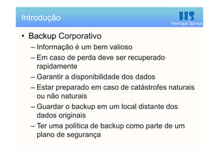Henrique Santos
• Backup Corporativo
– Informação é um bem valioso
– Em caso de perda deve ser recuperado
rapidamente
– Garantir a disponibilidade dos dados
– Estar preparado em caso de catástrofes naturais
ou não naturais
– Guardar o backup em um local distante dos
dados originais
– Ter uma política de backup como parte de um
plano de segurança
Introdução
 