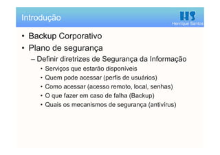 Henrique Santos
• Backup Corporativo
• Plano de segurança
– Definir diretrizes de Segurança da Informação
• Serviços que estarão disponíveis
• Quem pode acessar (perfis de usuários)
• Como acessar (acesso remoto, local, senhas)
• O que fazer em caso de falha (Backup)
• Quais os mecanismos de segurança (antivírus)
Introdução
 