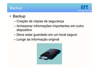 Henrique Santos
• Backup
– Criação de cópias de segurança
– Armazenar informações importantes em outro
dispositivo
– Deve estar guardado em um local seguro
– Longe da informação original
Backup
 