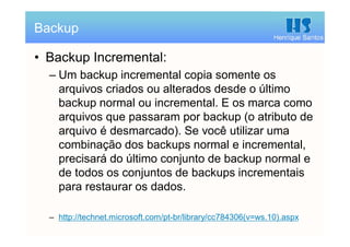 Henrique Santos
• Backup Incremental:
– Um backup incremental copia somente os
arquivos criados ou alterados desde o último
backup normal ou incremental. E os marca como
arquivos que passaram por backup (o atributo de
arquivo é desmarcado). Se você utilizar uma
combinação dos backups normal e incremental,
precisará do último conjunto de backup normal e
de todos os conjuntos de backups incrementais
para restaurar os dados.
– http://technet.microsoft.com/pt-br/library/cc784306(v=ws.10).aspx
Backup
 
