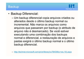Henrique Santos
• Backup Diferencial:
– Um backup diferencial copia arquivos criados ou
alterados desde o último backup normal ou
incremental. Não marca os arquivos como
arquivos que passaram por backup (o atributo de
arquivo não é desmarcado). Se você estiver
executando uma combinação dos backups
normal e diferencial, a restauração de arquivos e
pastas exigirá o último backup normal e o último
backup diferencial.
– http://technet.microsoft.com/pt-br/library/cc784306(v=ws.10).aspx
Backup
 