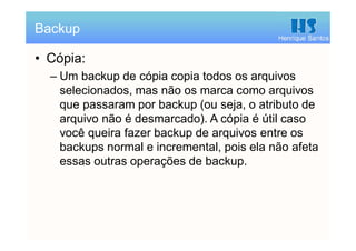 Henrique Santos
• Cópia:
– Um backup de cópia copia todos os arquivos
selecionados, mas não os marca como arquivos
que passaram por backup (ou seja, o atributo de
arquivo não é desmarcado). A cópia é útil caso
você queira fazer backup de arquivos entre os
backups normal e incremental, pois ela não afeta
essas outras operações de backup.
Backup
 