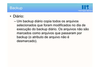 Henrique Santos
• Diário:
– Um backup diário copia todos os arquivos
selecionados que foram modificados no dia de
execução do backup diário. Os arquivos não são
marcados como arquivos que passaram por
backup (o atributo de arquivo não é
desmarcado).
Backup
 