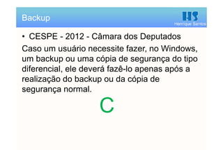 Henrique Santos
• CESPE - 2012 - Câmara dos Deputados
Caso um usuário necessite fazer, no Windows,
um backup ou uma cópia de segurança do tipo
diferencial, ele deverá fazê-lo apenas após a
realização do backup ou da cópia de
segurança normal.
Backup
C
 