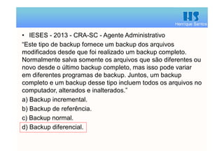 Henrique Santos
• IESES - 2013 - CRA-SC - Agente Administrativo
“Este tipo de backup fornece um backup dos arquivos
modificados desde que foi realizado um backup completo.
Normalmente salva somente os arquivos que são diferentes ou
novo desde o último backup completo, mas isso pode variar
em diferentes programas de backup. Juntos, um backup
completo e um backup desse tipo incluem todos os arquivos no
computador, alterados e inalterados.”
a) Backup incremental.
b) Backup de referência.
c) Backup normal.
d) Backup diferencial.
 