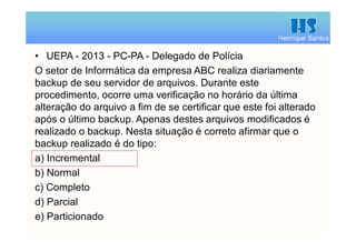 Henrique Santos
• UEPA - 2013 - PC-PA - Delegado de Polícia
O setor de Informática da empresa ABC realiza diariamente
backup de seu servidor de arquivos. Durante este
procedimento, ocorre uma verificação no horário da última
alteração do arquivo a fim de se certificar que este foi alterado
após o último backup. Apenas destes arquivos modificados é
realizado o backup. Nesta situação é correto afirmar que o
backup realizado é do tipo:
a) Incremental
b) Normal
c) Completo
d) Parcial
e) Particionado
 