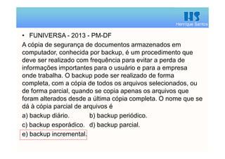 Henrique Santos
• FUNIVERSA - 2013 - PM-DF
A cópia de segurança de documentos armazenados em
computador, conhecida por backup, é um procedimento que
deve ser realizado com frequência para evitar a perda de
informações importantes para o usuário e para a empresa
onde trabalha. O backup pode ser realizado de forma
completa, com a cópia de todos os arquivos selecionados, ou
de forma parcial, quando se copia apenas os arquivos que
foram alterados desde a última cópia completa. O nome que se
dá à cópia parcial de arquivos é
a) backup diário. b) backup periódico.
c) backup esporádico. d) backup parcial.
e) backup incremental.
 