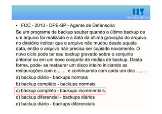 Henrique Santos
• FCC - 2013 - DPE-SP - Agente de Defensoria
Se um programa de backup souber quando o último backup de
um arquivo foi realizado e a data da última gravação do arquivo
no diretório indicar que o arquivo não mudou desde aquela
data, então o arquivo não precisa ser copiado novamente. O
novo ciclo pode ter seu backup gravado sobre o conjunto
anterior ou em um novo conjunto de mídias de backup. Desta
forma, pode- se restaurar um disco inteiro iniciando as
restaurações com o ...... e continuando com cada um dos ...... .
a) backup diário - backups normais
b) backup completo - backups normais
c) backup completo - backups incrementais
d) backup diferencial - backups diários
e) backup diário - backups diferenciais
 