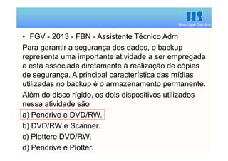Henrique Santos
• FGV - 2013 - FBN - Assistente Técnico Adm
Para garantir a segurança dos dados, o backup
representa uma importante atividade a ser empregada
e está associada diretamente à realização de cópias
de segurança. A principal característica das mídias
utilizadas no backup é o armazenamento permanente.
Além do disco rígido, os dois dispositivos utilizados
nessa atividade são
a) Pendrive e DVD/RW.
b) DVD/RW e Scanner.
c) Plottere DVD/RW.
d) Pendrive e Plotter.
 