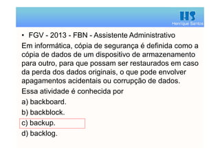 Henrique Santos
• FGV - 2013 - FBN - Assistente Administrativo
Em informática, cópia de segurança é definida como a
cópia de dados de um dispositivo de armazenamento
para outro, para que possam ser restaurados em caso
da perda dos dados originais, o que pode envolver
apagamentos acidentais ou corrupção de dados.
Essa atividade é conhecida por
a) backboard.
b) backblock.
c) backup.
d) backlog.
 