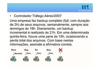 Henrique Santos
• Controlador Tráfego Aéreo/2007
Uma empresa faz backup completo (full, com duração
de 2h) de seus arquivos, semanalmente, sempre aos
domingos às 18h. Diariamente, um backup
incremental é realizado às 21h. Em uma determinada
quinta-feira, houve uma pane às 15h, ocasionando a
perda total dos arquivos. Com base nestas
informações, assinale a afirmativa correta.
Normal Incr.
Dom Seg
Incr.
Ter
Incr.
Qua Qui
X
 