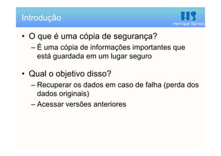 Henrique Santos
• O que é uma cópia de segurança?
– É uma cópia de informações importantes que
está guardada em um lugar seguro
• Qual o objetivo disso?
– Recuperar os dados em caso de falha (perda dos
dados originais)
– Acessar versões anteriores
Introdução
 
