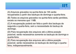 Henrique Santos
(A) Arquivos gravados na quinta-feira às 14h serão
recuperados a partir dos backups de domingo e quarta-feira.
(B) Todos os arquivos gravados na quinta-feira serão perdidos,
exceto os menores que 1 MB.
(C) A recuperação poderá ser feita a partir dos backups de
segunda a quarta-feira, sem a necessidade do backup de
domingo.
(D) Para recuperação dos arquivos até a última posição
possível, serão necessários somente os backups de domingo e
quarta-feira.
(E) Para recuperação dos arquivos até a última posição
possível, serão necessários os backups de domingo a quarta-
feira, indispensavelmente.
 