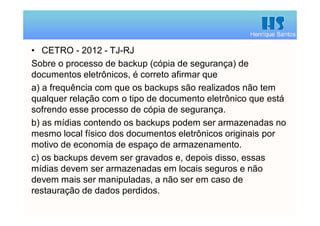 Henrique Santos
• CETRO - 2012 - TJ-RJ
Sobre o processo de backup (cópia de segurança) de
documentos eletrônicos, é correto afirmar que
a) a frequência com que os backups são realizados não tem
qualquer relação com o tipo de documento eletrônico que está
sofrendo esse processo de cópia de segurança.
b) as mídias contendo os backups podem ser armazenadas no
mesmo local físico dos documentos eletrônicos originais por
motivo de economia de espaço de armazenamento.
c) os backups devem ser gravados e, depois disso, essas
mídias devem ser armazenadas em locais seguros e não
devem mais ser manipuladas, a não ser em caso de
restauração de dados perdidos.
 