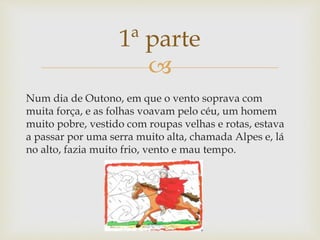 
Num dia de Outono, em que o vento soprava com
muita força, e as folhas voavam pelo céu, um homem
muito pobre, vestido com roupas velhas e rotas, estava
a passar por uma serra muito alta, chamada Alpes e, lá
no alto, fazia muito frio, vento e mau tempo.
1ª parte