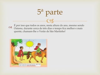 
5ª parte
É por isso que todos os anos, nesta altura do ano, mesmo sendo
Outono, durante cerca de três dias o tempo fica melhor e mais
quente, chamam-lhe o Verão de São Martinho!